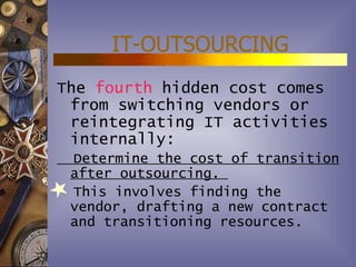 IT-OUTSOURCING
The fourth hidden cost comes
 from switching vendors or
 reintegrating IT activities
 internally:
 Determine the cost of transition
 after outsourcing.
 This involves finding the
 vendor, drafting a new contract
 and transitioning resources.
 