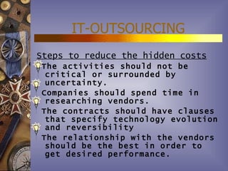 IT-OUTSOURCING
Steps to reduce the hidden costs
The activities should not be
 critical or surrounded by
 uncertainty.
Companies should spend time in
 researching vendors.
The contracts should have clauses
 that specify technology evolution
 and reversibility
The relationship with the vendors
 should be the best in order to
 get desired performance.
 