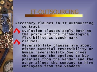 IT-OUTSOURCING
Necessary clauses in IT outsourcing
   contract
   Evolution clauses apply both to
   the price and the technological
   flexibility as bench mark
   clauses.
   Reversibility clauses are about
   either material reversibility or
   human reversibility.One gives
   the company the options to buy
   premises from the vendor and the
   other allows the company to hire
   employees from the vendors.
 