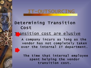 IT-OUTSOURCING
Determining Transition
  Cost
Transition cost are elusive
  A company incurs as long as the
  vendor has not completely taken
  over the internal IT department.

   The time that internal employee
      spent helping the vendor
          transition cost.
 
