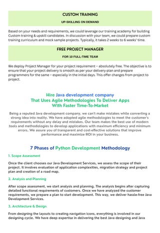 Based on your needs and requirements, we could leverage our training academy for building
Custom training & upskill candidates. In discussion with your team, we could prepare custom
training curriculum and mock sample projects. Typically, it takes 2 weeks to 6 weeks’ time.
We deploy Project Manager for your project requirement – absolutely free. The objective is to
ensure that your project delivery is smooth as per your delivery plan and prepare
programmers for the same – especially in the initial days. This offer changes from project to
project.
Hire Java development company
That Uses Agile Methodologies To Deliver Apps
With Faster Time-To-Market
Being a reputed Java development company, we can’t make mistakes while converting a
strong idea into reality. We have adopted agile methodologies to meet the customer’s
requirements without any delay and mistakes. Our team makes the best use of modern
tools and methodologies to develop applications with maximum efficiency and minimum
errors. We assure you of transparent and cost-effective solutions that improve
performance and maximize ROI in your business.
7 Phases of Python Development Methodology
1. Scope Assessment
Once the client chooses our Java Development Services, we assess the scope of their
project. It involves evaluation of application complexities, migration strategy and project
plan and creation of a road map.
2. Analysis and Planning
After scope assessment, we start analysis and planning. The analysis begins after capturing
detailed functional requirements of customers. Once we have analyzed the customer
requirements, we prepare a plan to start development. This way, we deliver hassle-free Java
Development Services.
3. Architecture & Design
From designing the layouts to creating navigation icons, everything is involved in our
designing cycle. We have deep expertise in delivering the best Java designing and Java
CUSTOM TRAINING
UP-SKILLING ON DEMAND
FREE PROJECT MANAGER
FOR 10 FULL-TIME TEAM
 