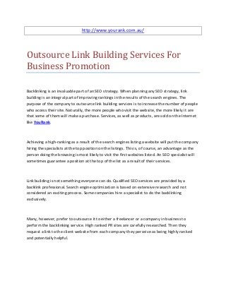 http://www.yourank.com.au/




Outsource Link Building Services For
Business Promotion

Backlinking is an invaluable part of an SEO strategy. When planning any SEO strategy, link
building is an integral part of improving rankings in the results of the search engines. The
purpose of the company to outsource link building services is to increase the number of people
who access their site. Naturally, the more people who visit the website, the more likely it are
that some of them will make a purchase. Services, as well as products, are sold on the Internet
like YouRank.



Achieving a high-ranking as a result of the search engines listing a website will put the company
hiring the specialists at the top position on the listings. This is, of course, an advantage as the
person doing the browsing is most likely to visit the first websites listed. An SEO specialist will
sometimes guarantee a position at the top of the list as a result of their services.



Link building is not something everyone can do. Qualified SEO services are provided by a
backlink professional. Search engine optimization is based on extensive research and not
considered an exciting process. Some companies hire a specialist to do the backlinking
exclusively.



Many, however, prefer to outsource it to either a freelancer or a company in business to
perform the backlinking service. High ranked PR sites are carefully researched. Then they
request a link to the client website from each company they perceive as being highly ranked
and potentially helpful.
 