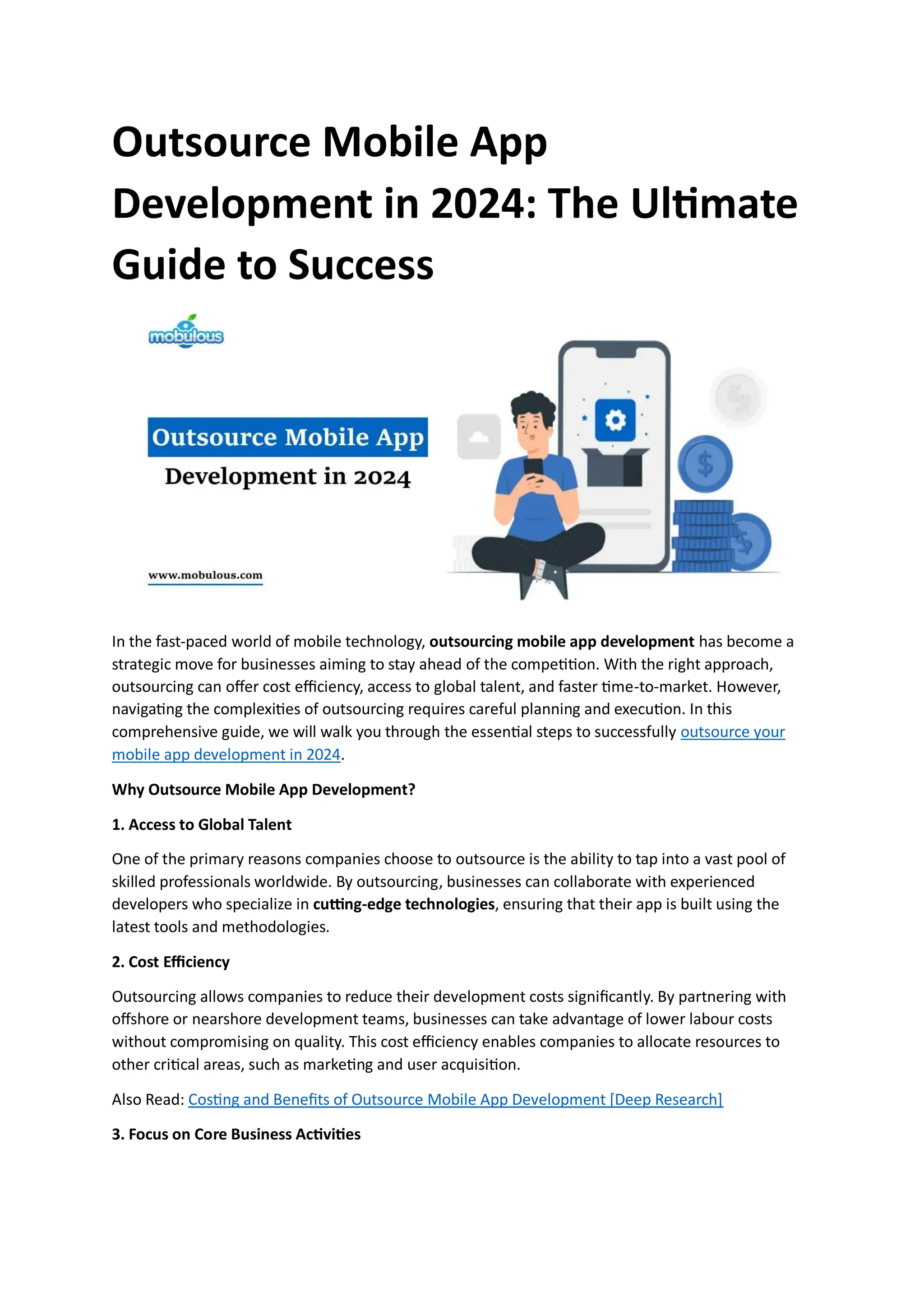 Outsource Mobile App
Development in 2024: The Ultimate
Guide to Success
In the fast-paced world of mobile technology, outsourcing mobile app development has become a
strategic move for businesses aiming to stay ahead of the competition. With the right approach,
outsourcing can offer cost efficiency, access to global talent, and faster time-to-market. However,
navigating the complexities of outsourcing requires careful planning and execution. In this
comprehensive guide, we will walk you through the essential steps to successfully outsource your
mobile app development in 2024.
Why Outsource Mobile App Development?
1. Access to Global Talent
One of the primary reasons companies choose to outsource is the ability to tap into a vast pool of
skilled professionals worldwide. By outsourcing, businesses can collaborate with experienced
developers who specialize in cutting-edge technologies, ensuring that their app is built using the
latest tools and methodologies.
2. Cost Efficiency
Outsourcing allows companies to reduce their development costs significantly. By partnering with
offshore or nearshore development teams, businesses can take advantage of lower labour costs
without compromising on quality. This cost efficiency enables companies to allocate resources to
other critical areas, such as marketing and user acquisition.
Also Read: Costing and Benefits of Outsource Mobile App Development [Deep Research]
3. Focus on Core Business Activities
 