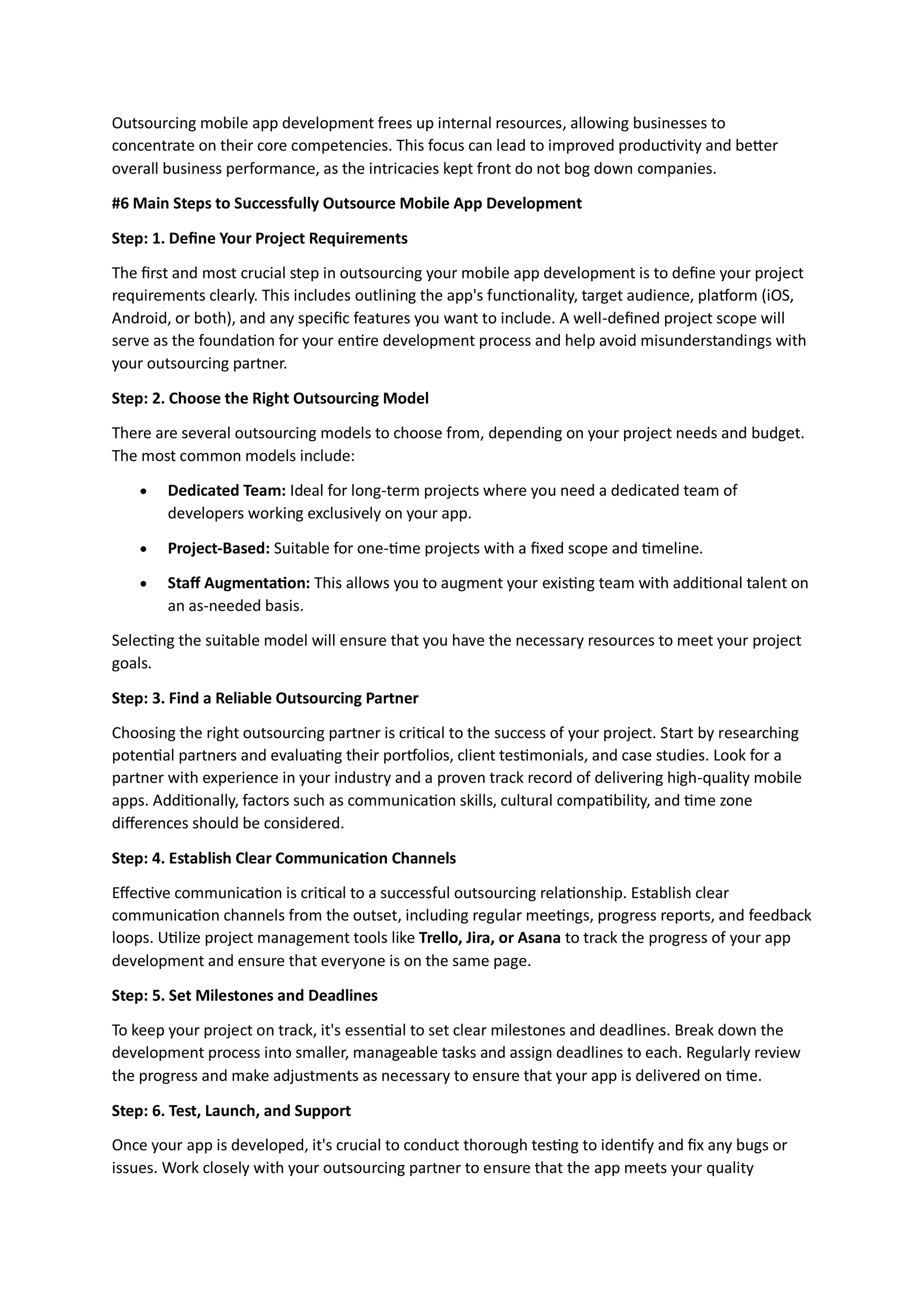 Outsourcing mobile app development frees up internal resources, allowing businesses to
concentrate on their core competencies. This focus can lead to improved productivity and better
overall business performance, as the intricacies kept front do not bog down companies.
#6 Main Steps to Successfully Outsource Mobile App Development
Step: 1. Define Your Project Requirements
The first and most crucial step in outsourcing your mobile app development is to define your project
requirements clearly. This includes outlining the app's functionality, target audience, platform (iOS,
Android, or both), and any specific features you want to include. A well-defined project scope will
serve as the foundation for your entire development process and help avoid misunderstandings with
your outsourcing partner.
Step: 2. Choose the Right Outsourcing Model
There are several outsourcing models to choose from, depending on your project needs and budget.
The most common models include:
 Dedicated Team: Ideal for long-term projects where you need a dedicated team of
developers working exclusively on your app.
 Project-Based: Suitable for one-time projects with a fixed scope and timeline.
 Staff Augmentation: This allows you to augment your existing team with additional talent on
an as-needed basis.
Selecting the suitable model will ensure that you have the necessary resources to meet your project
goals.
Step: 3. Find a Reliable Outsourcing Partner
Choosing the right outsourcing partner is critical to the success of your project. Start by researching
potential partners and evaluating their portfolios, client testimonials, and case studies. Look for a
partner with experience in your industry and a proven track record of delivering high-quality mobile
apps. Additionally, factors such as communication skills, cultural compatibility, and time zone
differences should be considered.
Step: 4. Establish Clear Communication Channels
Effective communication is critical to a successful outsourcing relationship. Establish clear
communication channels from the outset, including regular meetings, progress reports, and feedback
loops. Utilize project management tools like Trello, Jira, or Asana to track the progress of your app
development and ensure that everyone is on the same page.
Step: 5. Set Milestones and Deadlines
To keep your project on track, it's essential to set clear milestones and deadlines. Break down the
development process into smaller, manageable tasks and assign deadlines to each. Regularly review
the progress and make adjustments as necessary to ensure that your app is delivered on time.
Step: 6. Test, Launch, and Support
Once your app is developed, it's crucial to conduct thorough testing to identify and fix any bugs or
issues. Work closely with your outsourcing partner to ensure that the app meets your quality
 