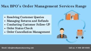 Max BPO's Order Management Services Range
Resolving Customer Queries
Managing Returns and Refunds
Conducting Customer Follow-UP
Order Status Check
Order Cancellation Management
Email: info@maxbpooutsourcing.com Call us: +1 949-281-6905
 