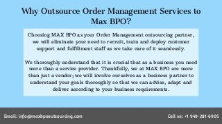 Why Outsource Order Management Services to
Max BPO?
Choosing MAX BPO as your Order Management outsourcing partner,
we will eliminate your need to recruit, train and deploy customer
support and fulfillment staff as we take care of it seamlessly.
We thoroughly understand that it is crucial that as a business you need
more than a service provider. Thankfully, we at MAX BPO are more
than just a vendor; we will involve ourselves as a business partner to
understand your goals thoroughly so that we can advise, adapt and
deliver according to your business requirements.
Email: info@maxbpooutsourcing.comEmail: info@maxbpooutsourcing.com Call us: +1 949-281-6905
 