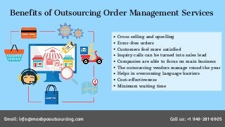 Benefits of Outsourcing Order Management Services
Cross selling and upselling
Error-free orders
Customers feel more satisfied
Inquiry calls can be turned into sales lead
Companies are able to focus on main business
The outsourcing vendors manage round the year
Helps in overcoming language barriers
Cost-effectiveness
Minimum waiting time
Email: info@maxbpooutsourcing.com Call us: +1 949-281-6905
 