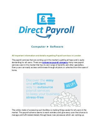 Computer ► Software
All important information and details regarding Payroll services in London
The payroll services that are coming up in the market is getting all hype and is quite
demanding for all users. There are outsource payroll company many new payroll
services seen in the market that has its own range of benefits and other specialties.
Every user can easily access and browse through all plans or schemes from the ease of
home.
The online mode of accessing such facilities is making things easier for all users in the
market. The payroll scheme seems to work wonders and give every user that chance to
manage and fulfil related details through basic new processes which are coming up.
 