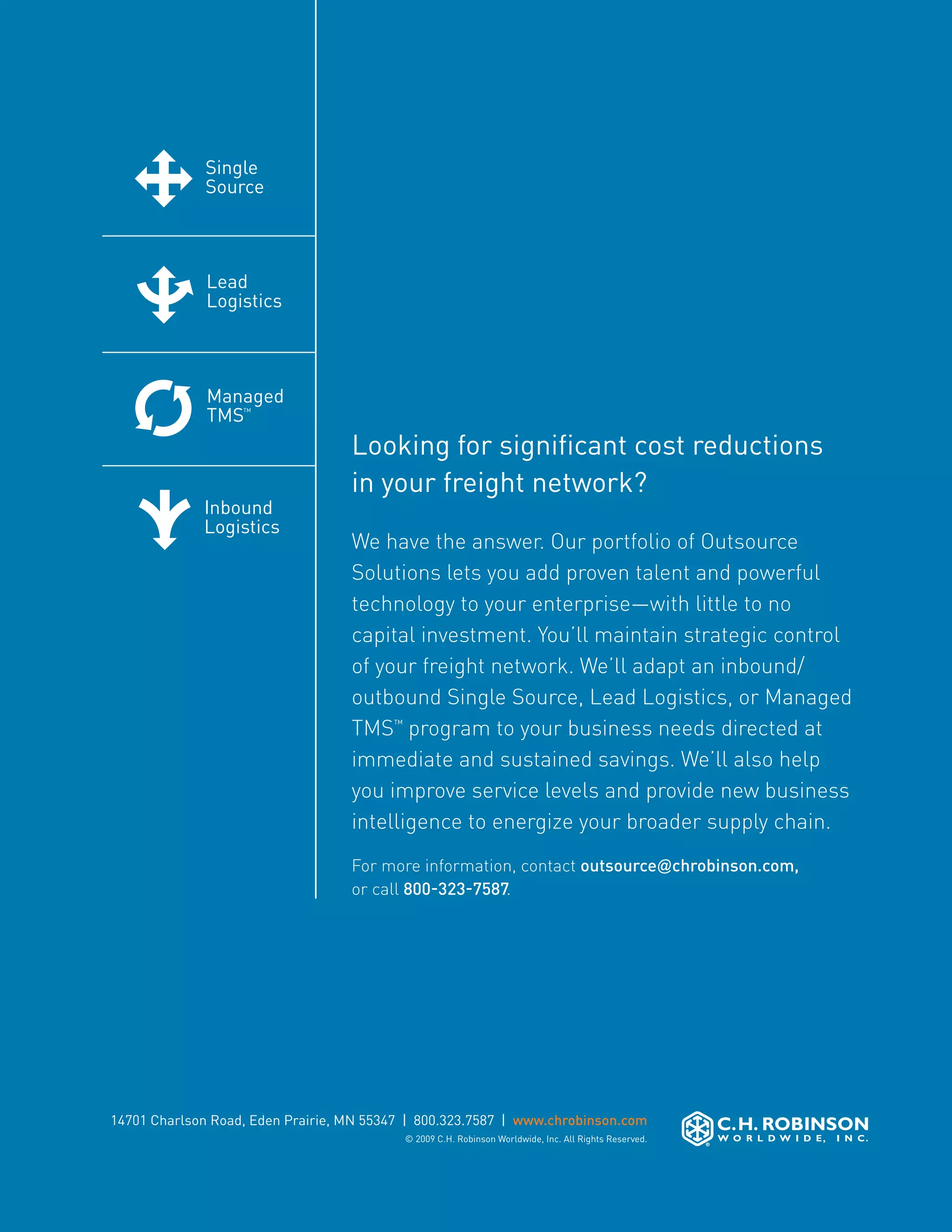 Single                       Lead                                          Managed        Inbound
                         Source                       Logistics                                     TMS™           Logistics




Single                    Lead                         Managed                                     Inbound
Source                    Logistics                    TMS™                                        Logistics



Lead                      Managed                     Inbound
Logistics                 TMS™                        Logistics
                                               Looking for significant cost reductions
                                               in your freight network?
Managed                  Inbound
TMS™                     Logistics
                                               We have the answer. Our portfolio of Outsource
                                               Solutions lets you add proven talent and powerful
                                               technology to your enterprise—with little to no
                                               capital investment. You’ll maintain strategic control
                         Single                of your freight network. We’ll adapt an inbound/
                                                     Lead                 Managed              Inbound
                         Source                      Logistics            TMS™Logistics, or Managed
                                                                                               Logistics
                                               outbound Single Source, Lead
                                               TMS™ program to your business needs directed at
                                               immediate and sustained savings. We’ll also help
Single                    Lead                 you improve service levelsInbound
                                                      Managed              and provide new business
Source                    Logistics                   TMS™                Logistics
                                               intelligence to energize your broader supply chain.
                                               For more information, contact outsource@chrobinson.com,
                                               or call 800-323-7587.
Lead                      Managed                     Inbound
Logistics                 TMS™                        Logistics



Managed                  Inbound
TMS™                     Logistics



            14701 Charlson Road, Eden Prairie, MN 55347 | 800.323.7587 | www.chrobinson.com
                                                       © 2009 C.H. Robinson Worldwide, Inc. All Rights Reserved.
 