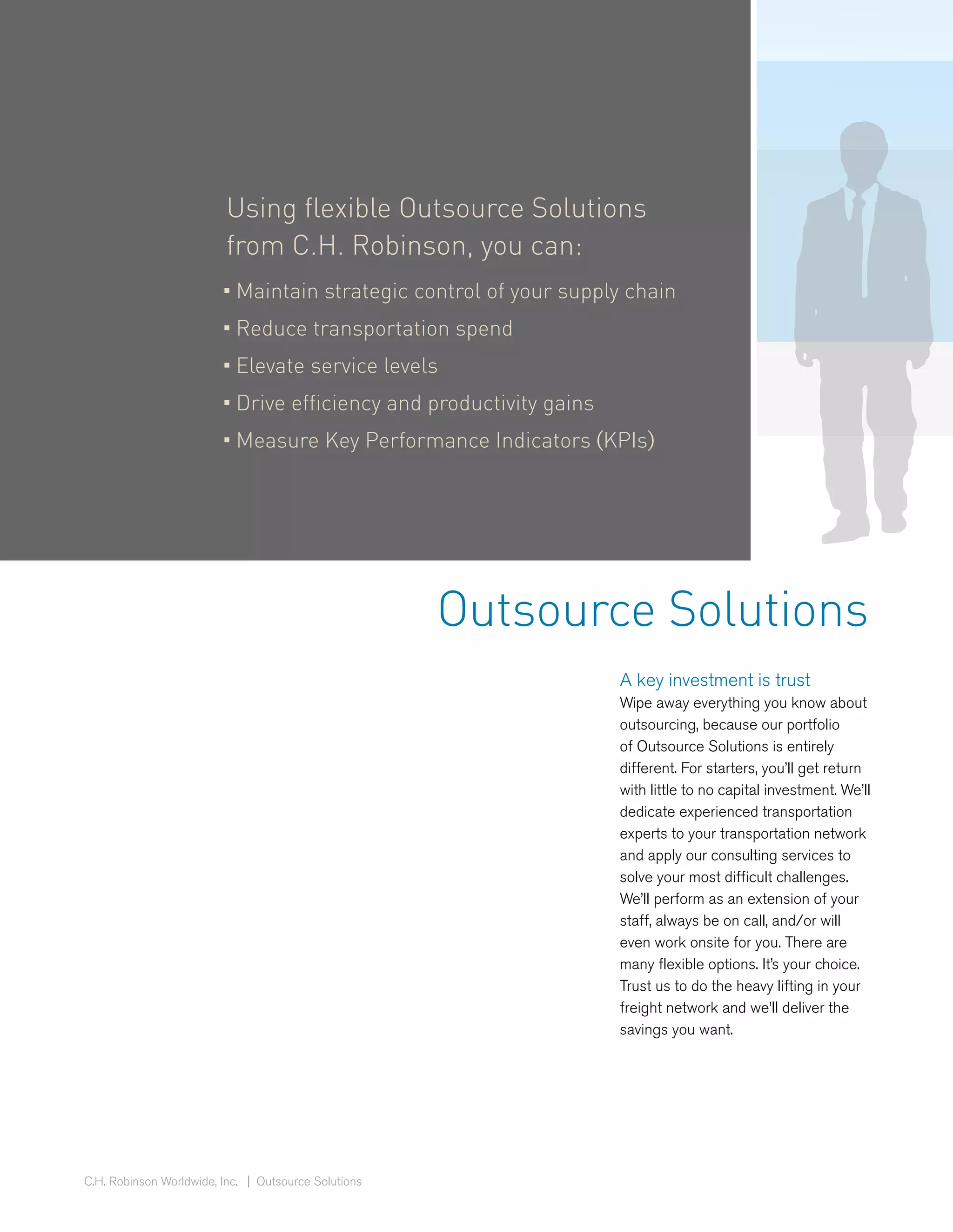 Using flexible Outsource Solutions
                          from C.H. Robinson, you can:
                         • Maintain strategic control of your supply chain
                         • Reduce transportation spend
                         • Elevate service levels
                         • Drive efficiency and productivity gains
                         • Measure Key Performance Indicators (KPIs)




                                                      Outsource Solutions
                                                                     A key investment is trust
                                                                     Wipe away everything you know about
                                                                     outsourcing, because our portfolio
                                                                     of Outsource Solutions is entirely
                                                                     different. For starters, you’ll get return
                                                                     with little to no capital investment. We’ll
                                                                     dedicate experienced transportation
                                                                     experts to your transportation network
                                                                     and apply our consulting services to
                                                                     solve your most difficult challenges.
                                                                     We’ll perform as an extension of your
                                                                     staff, always be on call, and/or will
                                                                     even work onsite for you. There are
                                                                     many flexible options. It’s your choice.
                                                                     Trust us to do the heavy lifting in your
                                                                     freight network and we’ll deliver the
                                                                     savings you want.




C.H. Robinson Worldwide, Inc. | Outsource Solutions
 