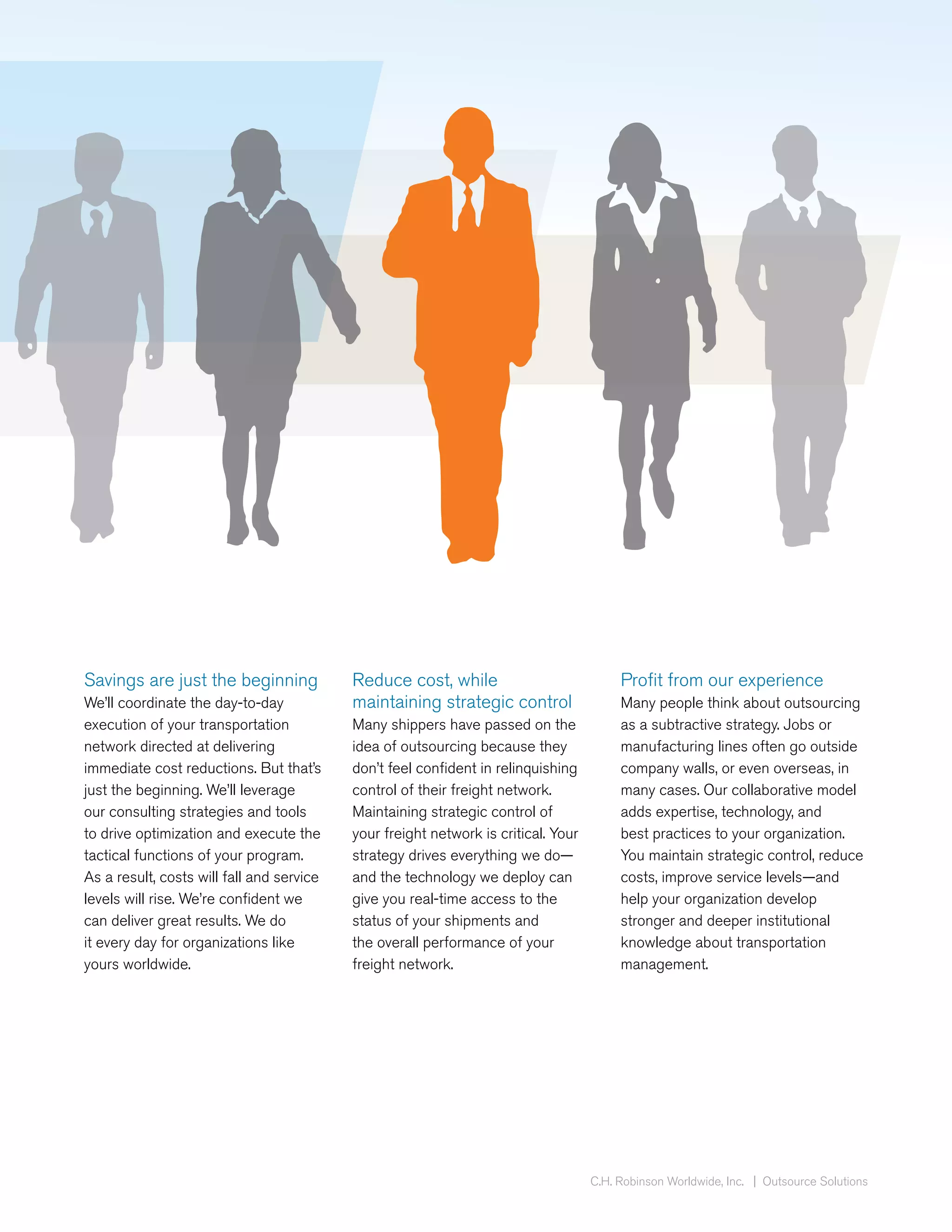 Savings are just the beginning             Reduce cost, while                            Profit from our experience
We’ll coordinate the day-to-day            maintaining strategic control                 Many people think about outsourcing
execution of your transportation           Many shippers have passed on the              as a subtractive strategy. Jobs or
network directed at delivering             idea of outsourcing because they              manufacturing lines often go outside
immediate cost reductions. But that’s      don’t feel confident in relinquishing         company walls, or even overseas, in
just the beginning. We’ll leverage         control of their freight network.             many cases. Our collaborative model
our consulting strategies and tools        Maintaining strategic control of              adds expertise, technology, and
to drive optimization and execute the      your freight network is critical. Your        best practices to your organization.
tactical functions of your program.        strategy drives everything we do—             You maintain strategic control, reduce
As a result, costs will fall and service   and the technology we deploy can              costs, improve service levels—and
levels will rise. We’re confident we       give you real-time access to the              help your organization develop
can deliver great results. We do           status of your shipments and                  stronger and deeper institutional
it every day for organizations like        the overall performance of your               knowledge about transportation
yours worldwide.                           freight network.                              management.




                                                                                    C.H. Robinson Worldwide, Inc. | Outsource Solutions
 