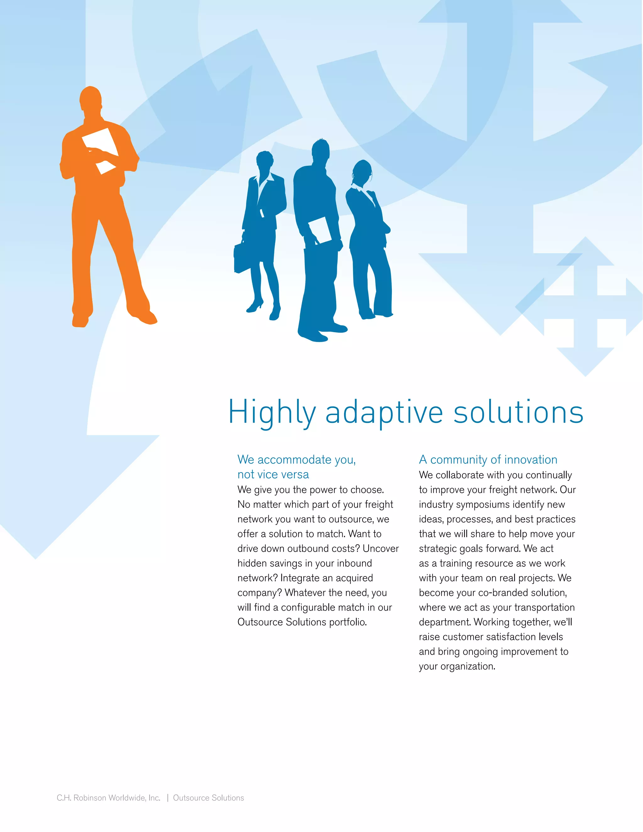 Highly adaptive solutions
                                                 We accommodate you,                     A community of innovation
                                                 not vice versa                          We collaborate with you continually
                                                 We give you the power to choose.        to improve your freight network. Our
                                                 No matter which part of your freight    industry symposiums identify new
                                                 network you want to outsource, we       ideas, processes, and best practices
                                                 offer a solution to match. Want to      that we will share to help move your
                                                 drive down outbound costs? Uncover      strategic goals forward. We act
                                                 hidden savings in your inbound          as a training resource as we work
                                                 network? Integrate an acquired          with your team on real projects. We
                                                 company? Whatever the need, you         become your co-branded solution,
                                                 will find a configurable match in our   where we act as your transportation
                                                 Outsource Solutions portfolio.          department. Working together, we’ll
                                                                                         raise customer satisfaction levels
                                                                                         and bring ongoing improvement to
                                                                                         your organization.




C.H. Robinson Worldwide, Inc. | Outsource Solutions
 