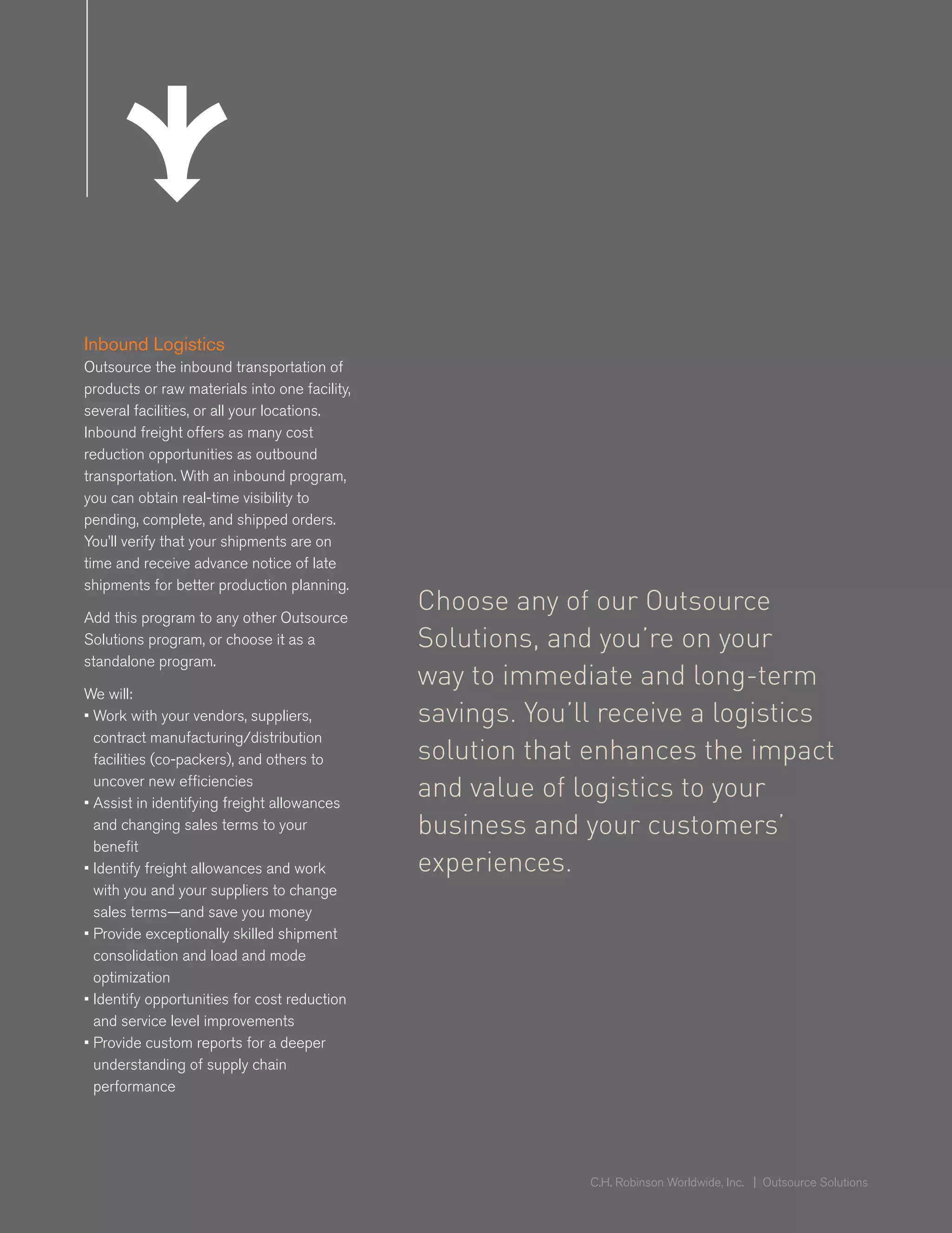 Inbound Logistics
     Outsource the inbound transportation of
     products or raw materials into one facility,
     several facilities, or all your locations.
     Inbound freight offers as many cost
     reduction opportunities as outbound
     transportation. With an inbound program,
     you can obtain real-time visibility to
ed                 Inbound
     pending, complete, and shipped orders.
     You’ll verify Logistics
                   that your shipments are on
     time and receive advance notice of late
     shipments for better production planning.

     Add this program to any other Outsource
                                                    Choose any of our Outsource
     Solutions program, or choose it as a           Solutions, and you’re on your
     standalone program.
                                                    way to immediate and long-term
     We will:
     • Work with your vendors, suppliers,           savings. You’ll receive a logistics
       contract manufacturing/distribution
       facilities (co-packers), and others to       solution that enhances the impact
       uncover new efficiencies
     • Assist in identifying freight allowances
                                                    and value of logistics to your
       and changing sales terms to your             business and your customers’
       benefit
     • Identify freight allowances and work         experiences.
       with you and your suppliers to change
       sales terms—and save you money
     • Provide exceptionally skilled shipment
       consolidation and load and mode
       optimization
     • Identify opportunities for cost reduction
       and service level improvements
     • Provide custom reports for a deeper
       understanding of supply chain
       performance
ed               Inbound
                 Logistics
                                                                  C.H. Robinson Worldwide, Inc. | Outsource Solutions
 
