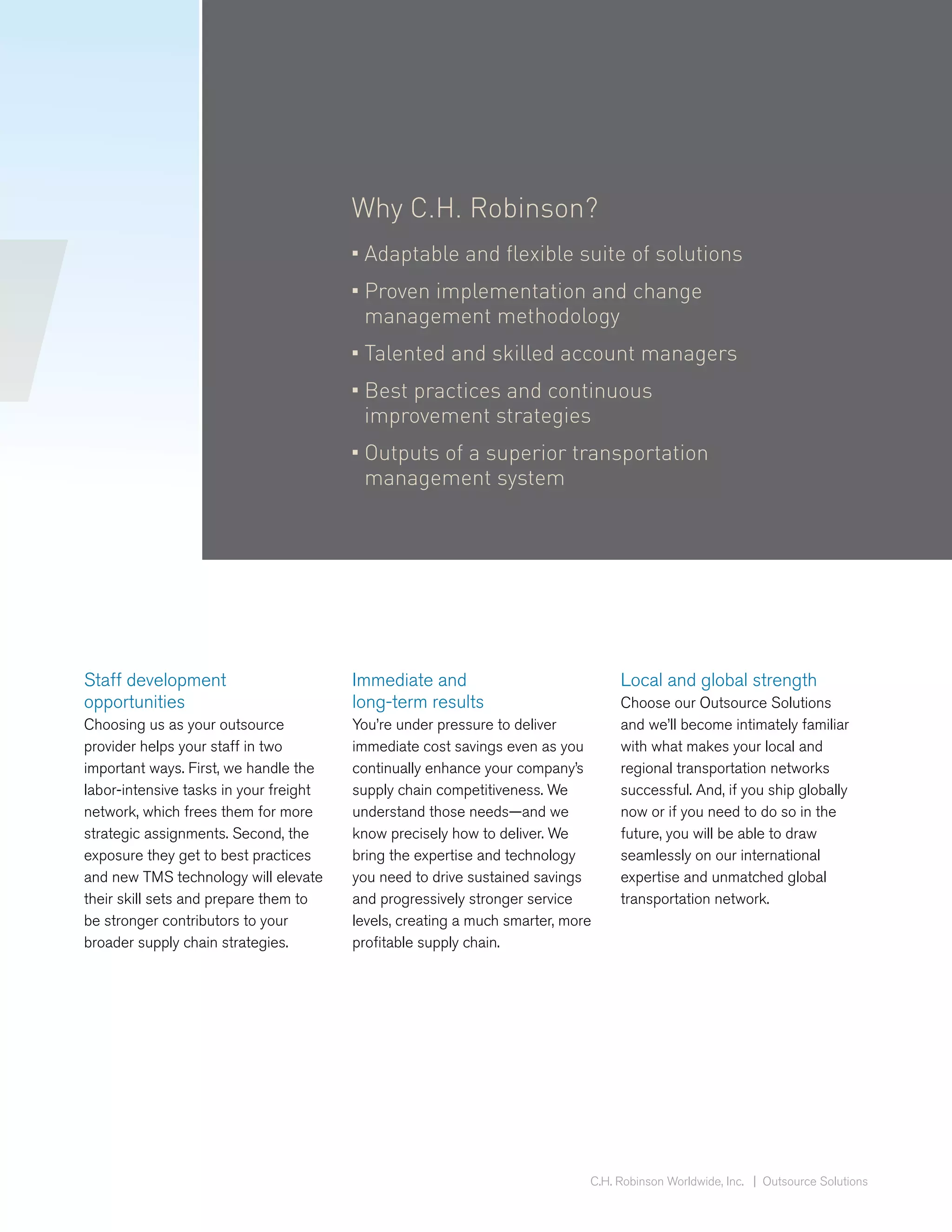 Why C.H. Robinson?
                                        • Adaptable and flexible suite of solutions
                                        • Proven implementation and change
                                          management methodology
                                        • Talented and skilled account managers
                                        • Best practices and continuous
                                          improvement strategies
                                        • Outputs of a superior transportation
                                          management system




Staff development                       Immediate and                            Local and global strength
opportunities                           long-term results                        Choose our Outsource Solutions
Choosing us as your outsource           You’re under pressure to deliver         and we’ll become intimately familiar
provider helps your staff in two        immediate cost savings even as you       with what makes your local and
important ways. First, we handle the    continually enhance your company’s       regional transportation networks
labor-intensive tasks in your freight   supply chain competitiveness. We         successful. And, if you ship globally
network, which frees them for more      understand those needs—and we            now or if you need to do so in the
strategic assignments. Second, the      know precisely how to deliver. We        future, you will be able to draw
exposure they get to best practices     bring the expertise and technology       seamlessly on our international
and new TMS technology will elevate     you need to drive sustained savings      expertise and unmatched global
their skill sets and prepare them to    and progressively stronger service       transportation network.
be stronger contributors to your        levels, creating a much smarter, more
broader supply chain strategies.        profitable supply chain.




                                                                            C.H. Robinson Worldwide, Inc. | Outsource Solutions
 