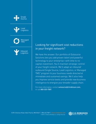Single                       Lead                                          Managed        Inbound
                         Source                       Logistics                                     TMS™           Logistics




Single                    Lead                         Managed                                     Inbound
Source                    Logistics                    TMS™                                        Logistics



Lead                      Managed                     Inbound
Logistics                 TMS™                        Logistics
                                               Looking for significant cost reductions
                                               in your freight network?
Managed                  Inbound
TMS™                     Logistics
                                               We have the answer. Our portfolio of Outsource
                                               Solutions lets you add proven talent and powerful
                                               technology to your enterprise—with little to no
                                               capital investment. You’ll maintain strategic control
                         Single                of your freight network. We’ll adapt an inbound/
                                                     Lead                 Managed              Inbound
                         Source                      Logistics            TMS™Logistics, or Managed
                                                                                               Logistics
                                               outbound Single Source, Lead
                                               TMS™ program to your business needs directed at
                                               immediate and sustained savings. We’ll also help
Single                    Lead                 you improve service levelsInbound
                                                      Managed              and provide new business
Source                    Logistics                   TMS™                Logistics
                                               intelligence to energize your broader supply chain.
                                               For more information, contact outsource@chrobinson.com,
                                               or call 800-323-7587.
Lead                      Managed                     Inbound
Logistics                 TMS™                        Logistics



Managed                  Inbound
TMS™                     Logistics



            14701 Charlson Road, Eden Prairie, MN 55347 | 800.323.7587 | www.chrobinson.com
                                                       © 2009 C.H. Robinson Worldwide, Inc. All Rights Reserved.
 