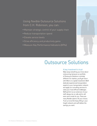Using flexible Outsource Solutions
                          from C.H. Robinson, you can:
                         • Maintain strategic control of your supply chain
                         • Reduce transportation spend
                         • Elevate service levels
                         • Drive efficiency and productivity gains
                         • Measure Key Performance Indicators (KPIs)




                                                      Outsource Solutions
                                                                     A key investment is trust
                                                                     Wipe away everything you know about
                                                                     outsourcing, because our portfolio
                                                                     of Outsource Solutions is entirely
                                                                     different. For starters, you’ll get return
                                                                     with little to no capital investment. We’ll
                                                                     dedicate experienced transportation
                                                                     experts to your transportation network
                                                                     and apply our consulting services to
                                                                     solve your most difficult challenges.
                                                                     We’ll perform as an extension of your
                                                                     staff, always be on call, and/or will
                                                                     even work onsite for you. There are
                                                                     many flexible options. It’s your choice.
                                                                     Trust us to do the heavy lifting in your
                                                                     freight network and we’ll deliver the
                                                                     savings you want.




C.H. Robinson Worldwide, Inc. | Outsource Solutions
 