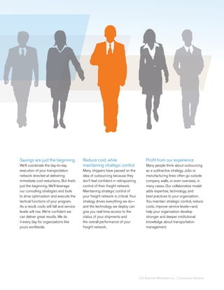 Savings are just the beginning             Reduce cost, while                            Profit from our experience
We’ll coordinate the day-to-day            maintaining strategic control                 Many people think about outsourcing
execution of your transportation           Many shippers have passed on the              as a subtractive strategy. Jobs or
network directed at delivering             idea of outsourcing because they              manufacturing lines often go outside
immediate cost reductions. But that’s      don’t feel confident in relinquishing         company walls, or even overseas, in
just the beginning. We’ll leverage         control of their freight network.             many cases. Our collaborative model
our consulting strategies and tools        Maintaining strategic control of              adds expertise, technology, and
to drive optimization and execute the      your freight network is critical. Your        best practices to your organization.
tactical functions of your program.        strategy drives everything we do—             You maintain strategic control, reduce
As a result, costs will fall and service   and the technology we deploy can              costs, improve service levels—and
levels will rise. We’re confident we       give you real-time access to the              help your organization develop
can deliver great results. We do           status of your shipments and                  stronger and deeper institutional
it every day for organizations like        the overall performance of your               knowledge about transportation
yours worldwide.                           freight network.                              management.




                                                                                    C.H. Robinson Worldwide, Inc. | Outsource Solutions
 