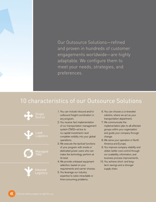 Our Outsource Solutions—refined
                                                       and proven in hundreds of customer
                                                       engagements worldwide—are highly
                                                       adaptable. We configure them to
                                                       meet your needs, strategies, and
                                                       preferences.




               10 characteristics of our Outsource Solutions
                                                      01. You can include inbound and/or         06. You can choose a co-branded
                               Single                             Lead
                                                          outbound freight coordination in       Managed where we act as Inbound
                                                                                                   solution,                your
                               Source                             Logistics                      TMS™                       Logistics
                                                          any program.                             transportation department.
                                                      02. You receive fast implementation         07. We communicate the
                                                          of our transportation management            implementation plan to all affected
                                                          system (TMS)—at low to                      groups within your organization
Single                         Lead                               Managed
                                                          no capital investment—and              Inbound your company through
                                                                                                      and guide
Source                         Logistics                          TMS™
                                                          complete visibility into your global   Logistics
                                                                                                      change.
                                                          operations.                             08. We serve your operation in North
                                                      03. We execute the tactical functions           America and Europe.
                                                          of your program with onsite or          09. You improve company stability and
Lead                           Managed                           Inbound
                                                          dedicated power users who can               obtain better cost control through
Logistics                      TMS™                              Logistics
                                                          make the technology perform at              our scalability, information, and
                                                          its best.                                   business process improvements.
                                                      04. We provide unbiased equipment           10. You achieve short- and long-
                                                          selection, based on your                    term savings and a stronger
                                                          requirements and carrier choices.           supply chain.
Managed                        Inbound
TMS™                           Logistics              05. You leverage our industry
                                                          expertise to solve intractable or
                                                          time-consuming problems.




    «       Find out which program is right for you
                               Single                            Lead                            Managed                        Inbound
                               Source                            Logistics                       TMS™                           Logistics
 