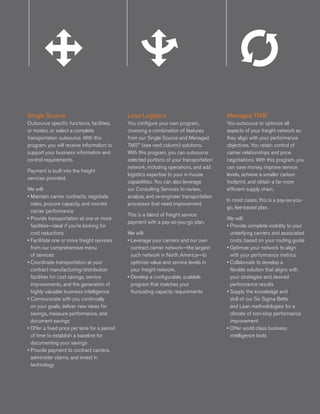 Single Source                                 Lead Logistics                               Managed TMS™
Outsource specific functions, facilities,     You configure your own program,             You outsource to optimize all
or modes, or select a complete                choosing a combination of features          aspects of your freight network so
transportation outsource. With this           from our Single Source and Managed          they align with your performance
program, you will receive information to      TMS™ (see next column) solutions.           objectives. You retain control of
support your business information and         With this program, you can outsource        carrier relationships and price
control requirements.                         selected portions of your transportation    negotiations. With this program, you
                                              network, including operations, and add      can save money, improve service
                 Single SingleSingle
Payment is built into the freight                     Lead   Lead Lead
                                              logistics expertise to your in-house       Managed Managed Inboun
                                                                                               Managed
                                                                                          levels, achieve a smaller carbon     Inb
                 Source Source
services provided.
                     Source                           Logistics Logistics
                                                             Logistics
                                              capabilities. You can also leverage        TMSTMS TMSa far more Logisti
                                                                                               ™       ™
                                                                                          footprint, and obtain
                                                                                                                ™
                                                                                                                               Lo
We will:                                      our Consulting Services to review,          efficient supply chain.
• Maintain carrier contracts, negotiate       analyze, and re-engineer transportation
                                                                                           In most cases, this is a pay-as-you-
  rates, procure capacity, and monitor        processes that need improvement.
                                                                                           go, fee-based plan.
  carrier performance
                                              This is a blend of freight service
• Provide transportation at one or more                                                    We will:
                                              payment with a pay-as-you-go plan.
  facilities—ideal if you’re looking for                                                   • Provide complete visibility to your
  cost reductions                             We will:                                       underlying carriers and associated
• Facilitate one or more freight services     • Leverage your carriers and our own           costs, based on your routing guide
  from our comprehensive menu                   contract carrier network—the largest       • Optimize your network to align
  of services                                   such network in North America—to             with your performance metrics
• Coordinate transportation at your             optimize value and service levels in       • Collaborate to develop a
  contract manufacturing/distribution           your freight network.                        flexible solution that aligns with
  facilities for cost savings, service        • Develop a configurable, scalable             your strategies and desired
  improvements, and the generation of           program that matches your                    performance results
  highly valuable business intelligence         fluctuating capacity requirements          • Supply the knowledge and
• Communicate with you continually                                                           skill of our Six Sigma Belts
  on your goals, deliver new ideas for                                                       and Lean methodologies for a
  savings, measure performance, and                                                          climate of non-stop performance
  document savings                                                                           improvement
• Offer a fixed price per lane for a period                                                • Offer world class business
  of time to establish a baseline for                                                        intelligence tools
  documenting your savings
• Provide payment to contract carriers,
  administer claims, and invest in
  technology
                 Single
                     SingleSingle                   LeadLead Lead                        Managed Managed
                                                                                            Managed                          Inboun
                                                                                                                                 Inb
                 Source Source
                     Source                         Logistics Logistics
                                                        Logistics                        TMSTMS™ TMS™
                                                                                            ™
                                                                                                                             Logisti
                                                                                                                                 Lo
 