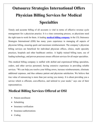 Outsource Strategies International Offers
        Physician Billing Services for Medical
                                    Specialties
Timely and accurate billing of all accounts is vital in terms of effective revenue cycle
management for a physician practice. It is a time consuming process, so physicians need
the right team to work for them. A leading medical billing company in the US, Outsource
Strategies International (OSI) has many years experience in managing all aspects of
physician billing, ensuring quick and maximum reimbursement. The company’s physician
billing services are beneficial for individual physician offices, clinics, multi specialty
practices, hospitals and other healthcare entities. A highly trained billing team, use of
leading technology, and proven processes ensure efficient services for all major specialties.

This medical billing company is staffed with skilled and experienced billing specialists,
coders, and other service personnel, having extensive experience in providing reliable
services. “We can help you resolve your billing errors, increase reimbursements, eliminate
additional expenses, and thus enhance patient and physician satisfaction. We believe that
true value of outsourcing is more than just saving you money. It is about providing you a
service which is efficient, cost-effective, and tailored to your needs,” says one of their
representatives.

Medical Billing Services Offered at OSI
   • Patient enrollment
   • Scheduling
   • Insurance verification
   • Insurance authorizations
   • Coding
 