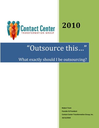 2010Robert TrentFounder & PresidentContact Center Transformation Group, Inc.10/12/2010<br />“Outsource this…”What exactly should I be outsourcing?Don’t ask “should I outsource”, ask “what should I outsource?”<br />Yes the world is flat and yes outsourcing is here to stay. <br />Regardless of your political attitudes, there is no getting around it; outsourcing contact center environments is an economic necessity if businesses are to compete. Technology, the speed of communications, and international trade come together to create an economic environment that has expanded market places and increased competition to a point that was unimaginable just a decade ago. Companies worldwide have no choice but to compete for resources and markets on an even playing field. This field is enabled by highly sophisticated, cost effective voice and data infrastructures, and human resources that must compete for jobs on a global basis.<br />Some will ignore the enviable and choose not to consider outsourcing as an alternative to the way they run their business. They will do so at the risk of losing customers, or worse, business failure. Others will struggle with the decision not to outsource but will do so to capitalize on the rewards it affords at the expense of being “Political Correct”. And yet, for others, the decision will be easy. <br />I want to address this middle group. To those who may be reluctant to move to an outsourced solution for whatever reason, there is a middle ground. Outsourcing doesn’t mean moving the jobs out of your enterprise to an overseas company, giving up control of how your customers are handled, and operating at the mercy of people thousands of miles away. <br />Outsourcing Options<br />Deciding to outsource your contact center environment can be broken down into two components; outsourcing people and/or outsourcing technology. Either one or both can be outsourced in a way that offers you the benefits of having an outsourced solution without the risks inherent in an “all or nothing” approach. Even these two components can be broken down into sub-components that can be outsourced separately from one another. <br />For example, some workgroups can remain in the enterprise while others can be outsourced. The same is true with technology. Certain components of the technology can remain “on premise” or within your companies IT environment while other components can be outsourced. <br />Another important consideration is you “business process”. In an outsourcing environment, the design and the responsibility for its success are shared between your company and your outsourcer. The business process and handoffs between you and the company you choose to outsource to are critical to the whole endeavor being successful. <br />With people, processes, and technologies, different scenarios can offer a limitless number of possibilities, each of which carries its own benefits and risks. Let’s look at the benefits and risks associated with some of them at a high level. <br />Keeping the workgroups inside the enterprise and outsource the technology offers a relatively low risk and can cut your capital expense and maintenance down considerably. With this model you can outsource some or all your technology infrastructure. There are outsourcing companies that specialize in just this side of the outsourcing industry. Here are a few of the benefits and risks associated with this approach.<br />Outsourcing Technology Infrastructure<br />BenefitsRisksLowering the rising cost of technologyFacing possible integration issues with in-house applicationsLowering capital expenseIncreasing your operating expenseHaving the latest capabilities afforded by improvements in technologyLimiting your capabilities that the outsourcers technology may not haveEnhancing the center’s resiliencyLoosing direct control of hardware / softwareImproving your disaster recovery architectureIncreasing the need for security precautions<br />Now let’s look at keeping the technology but outsource the people. In this example you can outsource all of the contact center agents or choose to outsource a sub-set of the group. Here are a few of the benefits and risks associated with this approach.<br />Outsourcing Agents<br />BenefitsRisksHaving direct control of the technologyHaving possible process issues between the business, the outsourcer and your IT organizationLowering risk around data security by keeping the technology in-houseRisking the way your customers are handled by your own people (outsourcer may not handle the “customer” as you would creating a loss of business) Continuing to depreciate existing technology assets already in placeRisking insufficient reports (outsourcer may not provide the level of detail in their reports you need)Making it easier to manage the business by holding the outsourcer accountable for meeting service levels Risking inaccurate reports (outsourcer can mask information in reports that reflect possible inefficiencies that you should be aware of)Moving to an expense cash flow model and lower your fixed operating costsNot having as much control of the process because it becomes a shared responsibility <br />Questions you should ask before moving to an outsourcer<br />Here are a few questions that you need to ask before moving forward:<br />What are my current costs associated with operating my contact center?<br />What is my current cost per call?<br />What is my cost per transaction?<br />What is my cost per minute?<br />How will I ensure that my customers will be treated as good as I treat them now or better?<br />What are my performance metrics now and can I convert them into meaningful SLA’s that I can use to manage an outsourcing company?<br />What are my current training costs for an agent?<br />What is the training cycle time to bring a new hire up to an acceptable performance level?<br />What is my current utilization and will there be any benefit to moving to a new expense model?<br />What security issues are associated with moving the technology or the people an outsourcer?<br />Can I build a sound business case to justify the move keeping in mind all the potential risks associated with it?<br />Should I consider creating a network based technology infrastructure in-house and outsource just the agents?<br />If I outsource the technology will I have integration issues with the technology that I want to keep direct control of such as the specific applications and data bases I now have on premise?<br />Should I outsource agents to non-customer facing applications only?<br />Do outsourcers have a greater level of expertise than I have or could develop internally since they perform similar functions for a large number of companies and have much more experience than I do?<br />Is my disaster recovery plan as robust as it needs to be or would outsourcing the technology be an improvement to my plan?<br />Is there a way to ease into using an outsourcer that will have little impact on the business during the transition period?<br />Can I use natural agent attrition to reduce or eliminate the impact the move to an outsourcing service will have on our current agents?<br />What control will I have on changes I need in the way the technology is configured? <br />Are my current business processes documented sufficiently well enough to facilitate the change of moving to an outsourcer for either part of my current environment?<br />Summary<br />With our current economic environment here in the US and around the world, outsourcing may not be the most popular idea in the executive suite, but it is one that needs to be considered. Contrary to some beliefs, a decision to outsource can be positive from a public relations perspective with a little creativity. <br />Think about engaging the handicapped using a technology architecture that facilitates home-based handicapped workers. How about relieving the IT group that supports the contact center from the low value, mundane tasks of hardware and software maintenance and shift their responsibilities over to more of a consultative role with the contact center operations management group? Consider the environmental impact to not having hundreds of agents driving into a contact center on a daily basis, around the clock; less traffic, lower exhaust fumes from cars, a smaller contact center facility required with flexible agent workstations. <br />Yes there are many good reasons to move to outsourcing, even if you start with a small part of your contact center operations and the technology that supports it. It requires planning and a well managed change control process but the rewards are well worth the effort. <br />About the author:<br />Robert Trent has had a career spanning 37 years, in business and education. He served on a Special Task Force for the State of New Jersey, held executive positions Fortune 100 companies. <br />Trent is an expert author, consultant in Social Media-CRM Strategy and Go-to-Market programs for communication companies. His clients include, among others, Sprint, BellSouth/AT&T, IBM, Blue Cross Blue Shield, Verizon Business, Genesys Contact Center Software Company, Alcatel Lucent, The Home Depot, The Washington Post, Telstra Telecommunications (Melbourne, Australia), and Chunghwa Telephone (Taipei, Taiwan, China).<br />He is sought out by businesses and professional associations for his knowledge in contact center planning, social media strategy, outsourcing companies, contact center software developers, and value added resellers. <br />Trent’s thought leadership in contact center strategy and knowledge of CRM in the health care industry has won the esteemed Aberdeen Award. <br />Today he is the founder and President of Contact Center Transformation Group, Inc. ( www.cctgrp.com ), a consulting firm specializing in contact center operations and social media optimization for customer care. Trent serves as an adviser to Outsourcing Institute and leads the “Call / Contact Center Special Interest Group” as the Chairperson. <br />