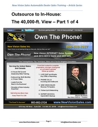 New Vision Sales Automobile Dealer Sales Training – Article SeriesOutsource to In-House: <br />The 40,000-ft. View – Part 1 of 4<br />Can a dealer begin business development as an outsourced service and transition to an in-house operation? My answer to that question is a resounding “yes.” Of course, that “yes” comes with a few ifs. This route will work if everybody’s prepared for it, if everybody’s properly trained for it and if there’s proper communication between the outsourced module and the dealership’s management.<br />Since this is such a large topic, in order to explore it in-depth, this article is the first of a four-part series dedicated to the topic “Outsource to In-House.” This is the first of four parts in which I’ll cover the bird’s eye view, and over the next parts, I will focus on the three imperative stages of the transitional process:<br />1. Preparation – Choose an outsourced provider, which functions to outsource and a point person to communicate with the outsourced BDC on a daily basis. Also, get buy-in from management staff during this stage.<br />2. The Ramp-Up Process – Get buy-in from the rest of the staff, and determine the functions your in-house BDC will perform. Also in this stage is getting proper equipment and hardware in place and initial training so employees can begin to familiarize themselves with the new or updated processes. Key members of management should receive training on greeting appointments and the reverse TO process. Plus, towards the end of this stage, you begin hiring/recruiting.<br />3. The Final Stages – While still outsourcing, the outsourced provider comes in to begin full-scale training of your BDC employees. There will be some overlap, but that’s necessary for a natural, seamless transition. The new processes are mastered, and the switch from outsource to 100-percent in-house is complete.<br />The entire process varies and can take anywhere from a month to a year, or longer. First, the dealer must examine the options for outsourced providers. It’s very important that dealers do their homework when choosing a provider. I recommend a provider with a flat fee, as opposed to one that charges per appointment, so you’ll know your cost upfront. Plus, the provider you choose must be able to help you make the transition to in-house operations.<br />So, you, the dealer, asks yourself, “Why would I want to go this route?” The main reason is to gain and maintain control. Granted, some control is sacrificed upfront because an outsourced center will handle the calls; ultimately, however, once the process is complete, the dealer will have more control than ever over the phones than ever.<br />Once a dealership gains control of its phones, it stands to sell a lot more cars each month, and in this economic environment, dealers can’t pass up opportunities. As I said last month, each appointment needs to be treated like precious gold. It’s my belief, with regards to Internet sales and business development as a whole, the quicker your dealership converts an e-mail into a phone call or a phone call into an appointment, the better off you are because if you don’t, one of your competitors will.As the saying goes, “Lead, follow or get out of the way.” There are many dealers out there leading the way in business development efforts. You can join the leaders to reap the most rewards. Even if you start out as a follower with the goal of becoming a leader, in today’s market, following is much better than doing nothing at all.<br />I’ve seen many dealers selling between 100 and 200 cars a month who benefit from small in-house BDCs consisting of one to three people, and I’ve seen dealers selling 300-plus cars with fully-operational “death stars” for BDCs employing several people. For the smaller dealer with only a couple of salespeople, strictly outsourcing may be the better option because it doesn’t make sense to have more business development representatives working the phones than salespeople on the lot.<br />So, what does the dealer need to do to ensure this outsource to in-house BDC is a success? The dealer must have a growth mindset, and equally crucial is buy-in that trickles from the top all the way down. With buy-in, the dealer stands to reap big rewards once the in-house BDC is fully operational.For those dealers asking themselves if they can afford to take on such a big transformation right now, ask yourself if you can afford not to. If there are tumbleweeds blowing across the sales floor and salespeople aren’t blasting the phones, then someone needs to be on the phones getting customers in your store. Plus, it will allow you to account for every dollar spent on advertising and to determine where your ad dollars are best spent as well as where they’re not effective.<br />Twitter:  www.twitter.com/NewVisionSalesFacebook:  www.facebook.com/NewVisionSaleswww.NewVisionSales.comYouTube:  www.youtube.com/user/NewVisionSalesLinkedIn: http://www.linkedin.com/in/grodean New Vision Sales Inc.1670 Hwy 160 West  Suite 206Fort Mill, South Carolina  29708803-802-2124Toll Free:  866-532-2827Info@NewVisionSales.com<br />