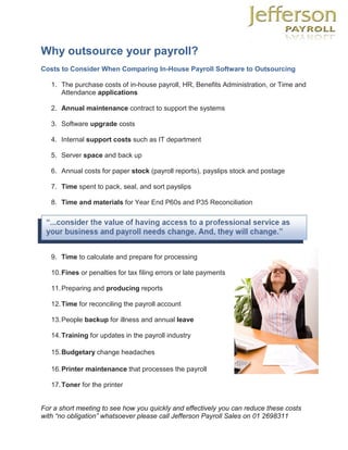 Why outsource your payroll?
Costs to Consider When Comparing In-House Payroll Software to Outsourcing

   1. The purchase costs of in-house payroll, HR, Benefits Administration, or Time and
      Attendance applications

   2. Annual maintenance contract to support the systems

   3. Software upgrade costs

   4. Internal support costs such as IT department

   5. Server space and back up

   6. Annual costs for paper stock (payroll reports), payslips stock and postage

   7. Time spent to pack, seal, and sort payslips

   8. Time and materials for Year End P60s and P35 Reconciliation




   9. Time to calculate and prepare for processing

   10. Fines or penalties for tax filing errors or late payments

   11. Preparing and producing reports

   12. Time for reconciling the payroll account

   13. People backup for illness and annual leave

   14. Training for updates in the payroll industry

   15. Budgetary change headaches

   16. Printer maintenance that processes the payroll

   17. Toner for the printer


For a short meeting to see how you quickly and effectively you can reduce these costs
with “no obligation” whatsoever please call Jefferson Payroll Sales on 01 2698311
 