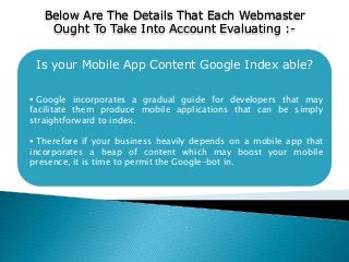 Is your Mobile App Content Google Index able?
 Google incorporates a gradual guide for developers that may
facilitate them produce mobile applications that can be simply
straightforward to index.
 Therefore if your business heavily depends on a mobile app that
incorporates a heap of content which may boost your mobile
presence, it is time to permit the Google-bot in.
Below Are The Details That Each Webmaster
Ought To Take Into Account Evaluating :-
 