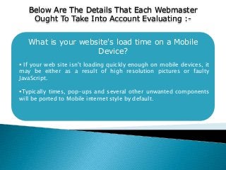 What is your website's load time on a Mobile
Device?
 If your web site isn't loading quickly enough on mobile devices, it
may be either as a result of high resolution pictures or faulty
JavaScript.
Typically times, pop-ups and several other unwanted components
will be ported to Mobile internet style by default.
Below Are The Details That Each Webmaster
Ought To Take Into Account Evaluating :-
 