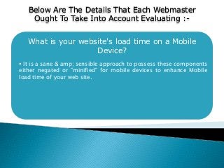 What is your website's load time on a Mobile
Device?
 It is a sane & amp; sensible approach to possess these components
either negated or "minified" for mobile devices to enhance Mobile
load time of your web site.
Below Are The Details That Each Webmaster
Ought To Take Into Account Evaluating :-
 