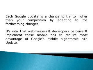 What is your website's load time on a Mobile
Device?
 It is a sane & amp; sensible approach to possess these components
either negated or "minified" for mobile devices to enhance Mobile
load time of your web site.
Each Google update is a chance to try to higher
than your competition by adapting to the
forthcoming changes.
It’s vital that webmasters & developers perceive &
implement these mobile tips to require most
advantage of Google's Mobile algorithmic rule
Update.
 