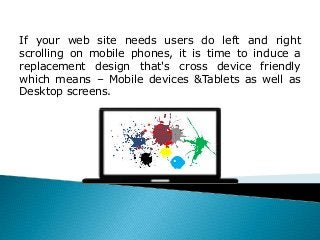 If your web site needs users do left and right
scrolling on mobile phones, it is time to induce a
replacement design that's cross device friendly
which means – Mobile devices &Tablets as well as
Desktop screens.
 