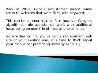 Back in 2011, Google accustomed award prime
ranks to websites that were filled with keywords.
This can be an enormous shift in however Google's
algorithmic rule accustomed work with additional
focus being on user friendliness and experience.
So whether or not you've got a replacement web
site or your existing one, it is time to think about
your mobile net promoting strategy seriously.
 