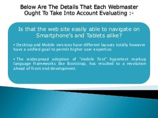 Below Are The Details That Each Webmaster
Ought To Take Into Account Evaluating :-
Is that the web site easily able to navigate on
Smartphone’s and Tablets alike?
 Desktop and Mobile versions have different layouts totally however
have a unified goal to permit higher user expertise.
 The widespread adoption of "mobile first" hypertext markup
language frameworks like Bootstrap, has resulted to a revolution
ahead of front end development.
 