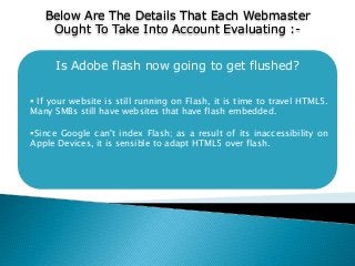 Is Adobe flash now going to get flushed?
 If your website is still running on Flash, it is time to travel HTML5.
Many SMBs still have websites that have flash embedded.
Since Google can't index Flash; as a result of its inaccessibility on
Apple Devices, it is sensible to adapt HTML5 over flash.
Below Are The Details That Each Webmaster
Ought To Take Into Account Evaluating :-
 