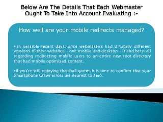How well are your mobile redirects managed?
 In sensible recent days, once webmasters had 2 totally different
versions of their websites - one mobile and desktop - it had been all
regarding redirecting mobile users to an entire new root directory
that had mobile optimized content.
If you're still enjoying that ball game, it is time to confirm that your
Smartphone Crawl errors are nearest to zero.
Below Are The Details That Each Webmaster
Ought To Take Into Account Evaluating :-
 
