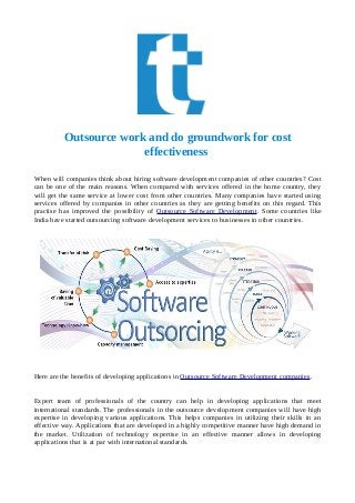 Outsource work and do groundwork for cost
effectiveness
When will companies think about hiring software development companies of other countries? Cost
can be one of the main reasons. When compared with services offered in the home country, they
will get the same service at lower cost from other countries. Many companies have started using
services offered by companies in other countries as they are getting benefits on this regard. This
practise has improved the possibility of Outsource Software Development. Some countries like
India have started outsourcing software development services to businesses in other countries.
Here are the benefits of developing applications in Outsource Software Development companies.
Expert team of professionals of the country can help in developing applications that meet
international standards. The professionals in the outsource development companies will have high
expertise in developing various applications. This helps companies in utilizing their skills in an
effective way. Applications that are developed in a highly competitive manner have high demand in
the market. Utilization of technology expertise in an effective manner allows in developing
applications that is at par with international standards.
 