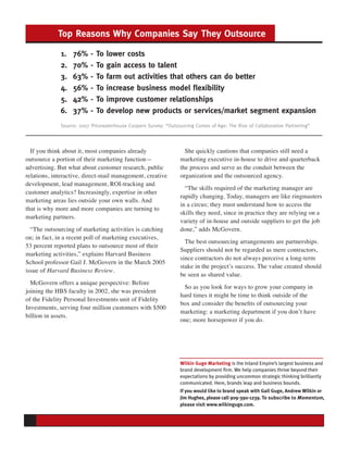 Top Reasons Why Companies Say They Outsource

             1.   76%     -   To   lower costs
             2.   70%     -   To   gain access to talent
             3.   63%     -   To   farm out activities that others can do better
             4.   56%     -   To   increase business model flexibility
             5.   42%     -   To   improve customer relationships
             6.   37%     -   To   develop new products or services/market segment expansion
             Source: 2007 Pricewaterhouse Coopers Survey: “Outsourcing Comes of Age: The Rise of Collaborative Partnering”



  If you think about it, most companies already                    She quickly cautions that companies still need a
outsource a portion of their marketing function—                 marketing executive in-house to drive and quarterback
advertising. But what about customer research, public            the process and serve as the conduit between the
relations, interactive, direct-mail management, creative         organization and the outsourced agency.
development, lead management, ROI-tracking and
                                                                   “The skills required of the marketing manager are
customer analytics? Increasingly, expertise in other
                                                                 rapidly changing. Today, managers are like ringmasters
marketing areas lies outside your own walls. And
                                                                 in a circus; they must understand how to access the
that is why more and more companies are turning to
                                                                 skills they need, since in practice they are relying on a
marketing partners.
                                                                 variety of in-house and outside suppliers to get the job
  “The outsourcing of marketing activities is catching           done,” adds McGovern.
on; in fact, in a recent poll of marketing executives,
                                                                   The best outsourcing arrangements are partnerships.
53 percent reported plans to outsource most of their
                                                                 Suppliers should not be regarded as mere contractors,
marketing activities,” explains Harvard Business
                                                                 since contractors do not always perceive a long-term
School professor Gail J. McGovern in the March 2005
                                                                 stake in the project’s success. The value created should
issue of Harvard Business Review.
                                                                 be seen as shared value.
  McGovern offers a unique perspective: Before
                                                                  So as you look for ways to grow your company in
joining the HBS faculty in 2002, she was president
                                                                 hard times it might be time to think outside of the
of the Fidelity Personal Investments unit of Fidelity
                                                                 box and consider the benefits of outsourcing your
Investments, serving four million customers with $500
                                                                 marketing: a marketing department if you don’t have
billion in assets.
                                                                 one; more horsepower if you do.




                                                                 Wilkin Guge Marketing is the Inland Empire’s largest business and
                                                                 brand development firm. We help companies thrive beyond their
                                                                 expectations by providing uncommon strategic thinking brilliantly
                                                                 communicated. Here, brands leap and business bounds.
                                                                 If you would like to brand speak with Gail Guge, Andrew Wilkin or
                                                                 Jim Hughes, please call 909-390-1239. To subscribe to Momentum,
                                                                 please visit www.wilkinguge.com.
 
