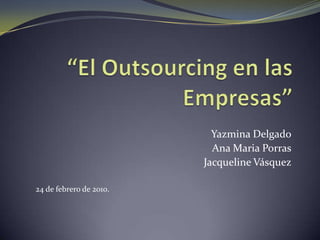 “El Outsourcing en las Empresas” Yazmina Delgado Ana Maria Porras Jacqueline Vásquez 24 de febrero de 2010. 