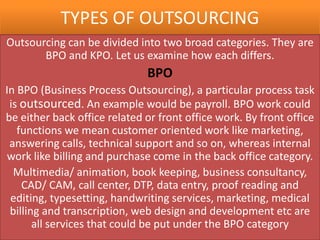 TYPES OF OUTSOURCING
Outsourcing can be divided into two broad categories. They are
       BPO and KPO. Let us examine how each differs.
                              BPO
In BPO (Business Process Outsourcing), a particular process task
 is outsourced. An example would be payroll. BPO work could
be either back office related or front office work. By front office
   functions we mean customer oriented work like marketing,
 answering calls, technical support and so on, whereas internal
work like billing and purchase come in the back office category.
  Multimedia/ animation, book keeping, business consultancy,
    CAD/ CAM, call center, DTP, data entry, proof reading and
 editing, typesetting, handwriting services, marketing, medical
 billing and transcription, web design and development etc are
       all services that could be put under the BPO category
 
