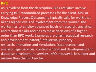 KPO
As is evident from the description, BPO activities involve
carrying out standardized processes for the client. KPO or
Knowledge Process Outsourcing typically calls for work that
needs higher levels of involvement from the worker. The
worker has to employ advanced levels of research, analytical
and technical skills and has to make decisions of a higher
order than BPO work. Examples are pharmaceutical research
and development, patent/ intellectual property
research, animation and simulation. Data research and
analysis, legal services, content writing and development and
database development services. KPO industry is less older and
mature than the BPO sector.
 