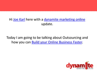 Hi Joe Karl here with a dynamite marketing online
                       update.


Today I am going to be talking about Outsourcing and
   how you can Build your Online Business Faster.
 