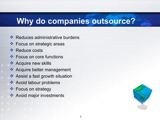 Why do companies outsource? Reduces administrative burdens Focus on strategic areas Reduce costs Focus on core functions Acquire new skills Acquire better management Assist a fast growth situation Avoid labour problems Focus on strategy Avoid major investments 