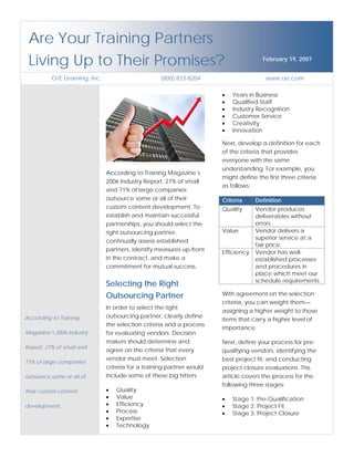 Are Your Training Partners
 Living Up to Their Promises?                                                         February 19, 2007


          O/E Learning, Inc.                       (800) 833-8204                       www.oe.com

                                                                       •   Years in Business
                                                                       •   Qualified Staff
                                                                       •   Industry Recognition
                                                                       •   Customer Service
                                                                       •   Creativity
                                                                       •   Innovation

                                                                       Next, develop a definition for each
                                                                       of the criteria that provides
                                                                       everyone with the same
                                                                       understanding. For example, you
                               According to Training Magazine’s
                                                                       might define the first three criteria
                               2006 Industry Report, 27% of small
                                                                       as follows:
                               and 71% of large companies
                               outsource some or all of their          Criteria     Definition
                               custom content development. To          Quality      Vendor produces
                               establish and maintain successful                    deliverables without
                                                                                    errors.
                               partnerships, you should select the
                                                                       Value        Vendor delivers a
                               right outsourcing partner,
                                                                                    superior service at a
                               continually assess established
                                                                                    fair price.
                               partners, identify measures up-front    Efficiency   Vendor has well-
                               in the contract, and make a                          established processes
                               commitment for mutual success.                       and procedures in
                                                                                    place which meet our
                                                                                    schedule requirements.
                               Selecting the Right
                                                                       With agreement on the selection
                               Outsourcing Partner
                                                                       criteria, you can weight them—
                               In order to select the right
                                                                       assigning a higher weight to those
                               outsourcing partner, clearly define
According to Training                                                  items that carry a higher level of
                               the selection criteria and a process
                                                                       importance.
Magazine’s 2006 Industry       for evaluating vendors. Decision
                               makers should determine and             Next, define your process for pre-
Report, 27% of small and
                               agree on the criteria that every        qualifying vendors, identifying the
                               vendor must meet. Selection             best project fit, and conducting
71% of large companies
                               criteria for a training partner would   project closure evaluations. This
                               include some of these big hitters:      article covers the process for the
outsource some or all of
                                                                       following three stages:
                               •   Quality
their custom content
                               •   Value                               •   Stage 1: Pre-Qualification
                               •   Efficiency                          •   Stage 2: Project Fit
development.
                               •   Process                             •   Stage 3: Project Closure
                               •   Expertise
                               •   Technology
 