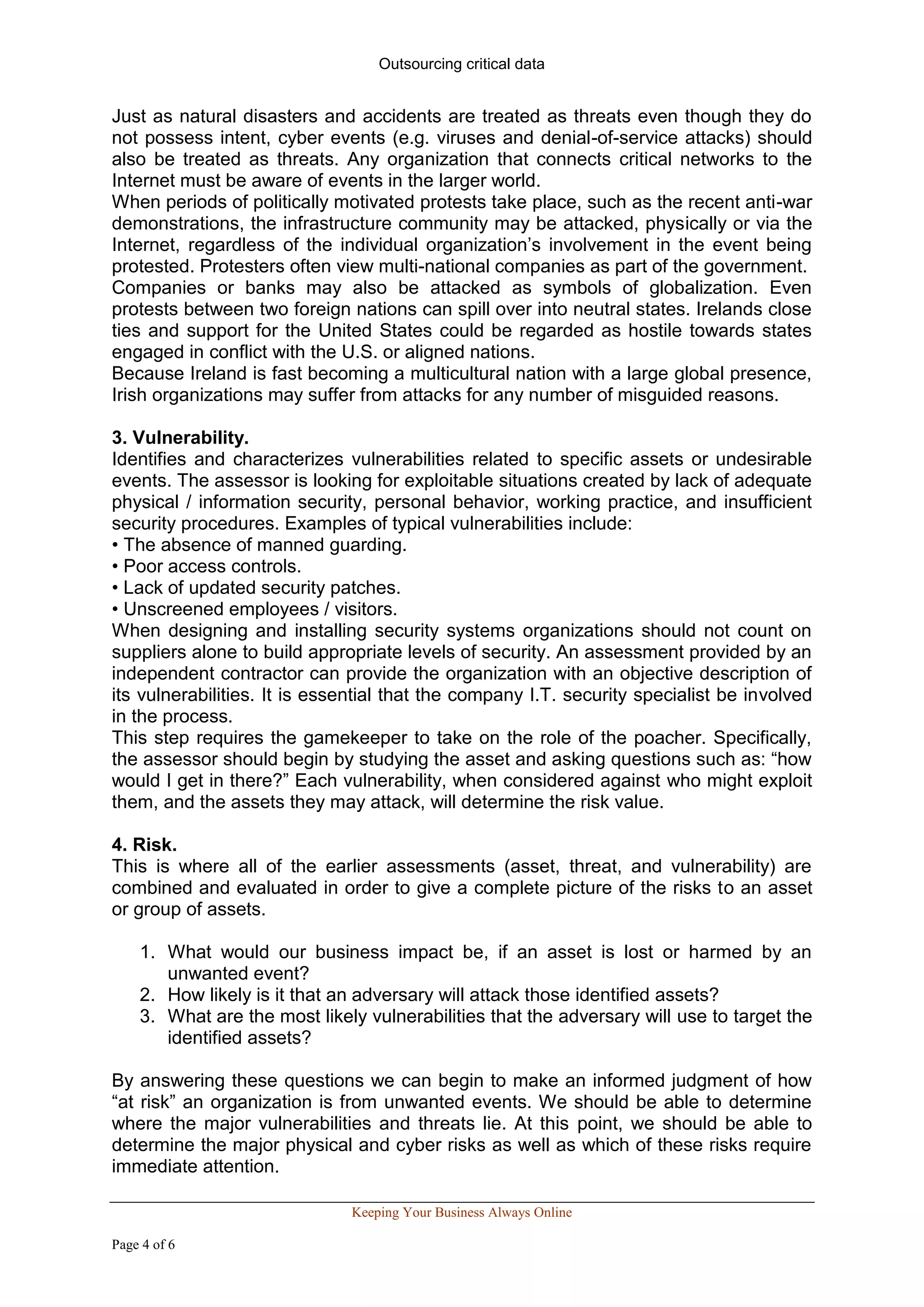 Outsourcing critical data


Just as natural disasters and accidents are treated as threats even though they do
not possess intent, cyber events (e.g. viruses and denial-of-service attacks) should
also be treated as threats. Any organization that connects critical networks to the
Internet must be aware of events in the larger world.
When periods of politically motivated protests take place, such as the recent anti-war
demonstrations, the infrastructure community may be attacked, physically or via the
Internet, regardless of the individual organization’s involvement in the event being
protested. Protesters often view multi-national companies as part of the government.
Companies or banks may also be attacked as symbols of globalization. Even
protests between two foreign nations can spill over into neutral states. Irelands close
ties and support for the United States could be regarded as hostile towards states
engaged in conflict with the U.S. or aligned nations.
Because Ireland is fast becoming a multicultural nation with a large global presence,
Irish organizations may suffer from attacks for any number of misguided reasons.

3. Vulnerability.
Identifies and characterizes vulnerabilities related to specific assets or undesirable
events. The assessor is looking for exploitable situations created by lack of adequate
physical / information security, personal behavior, working practice, and insufficient
security procedures. Examples of typical vulnerabilities include:
• The absence of manned guarding.
• Poor access controls.
• Lack of updated security patches.
• Unscreened employees / visitors.
When designing and installing security systems organizations should not count on
suppliers alone to build appropriate levels of security. An assessment provided by an
independent contractor can provide the organization with an objective description of
its vulnerabilities. It is essential that the company I.T. security specialist be involved
in the process.
This step requires the gamekeeper to take on the role of the poacher. Specifically,
the assessor should begin by studying the asset and asking questions such as: “how
would I get in there?” Each vulnerability, when considered against who might exploit
them, and the assets they may attack, will determine the risk value.

4. Risk.
This is where all of the earlier assessments (asset, threat, and vulnerability) are
combined and evaluated in order to give a complete picture of the risks to an asset
or group of assets.

    1. What would our business impact be, if an asset is lost or harmed by an
       unwanted event?
    2. How likely is it that an adversary will attack those identified assets?
    3. What are the most likely vulnerabilities that the adversary will use to target the
       identified assets?

By answering these questions we can begin to make an informed judgment of how
“at risk” an organization is from unwanted events. We should be able to determine
where the major vulnerabilities and threats lie. At this point, we should be able to
determine the major physical and cyber risks as well as which of these risks require
immediate attention.

                              Keeping Your Business Always Online

Page 4 of 6
 