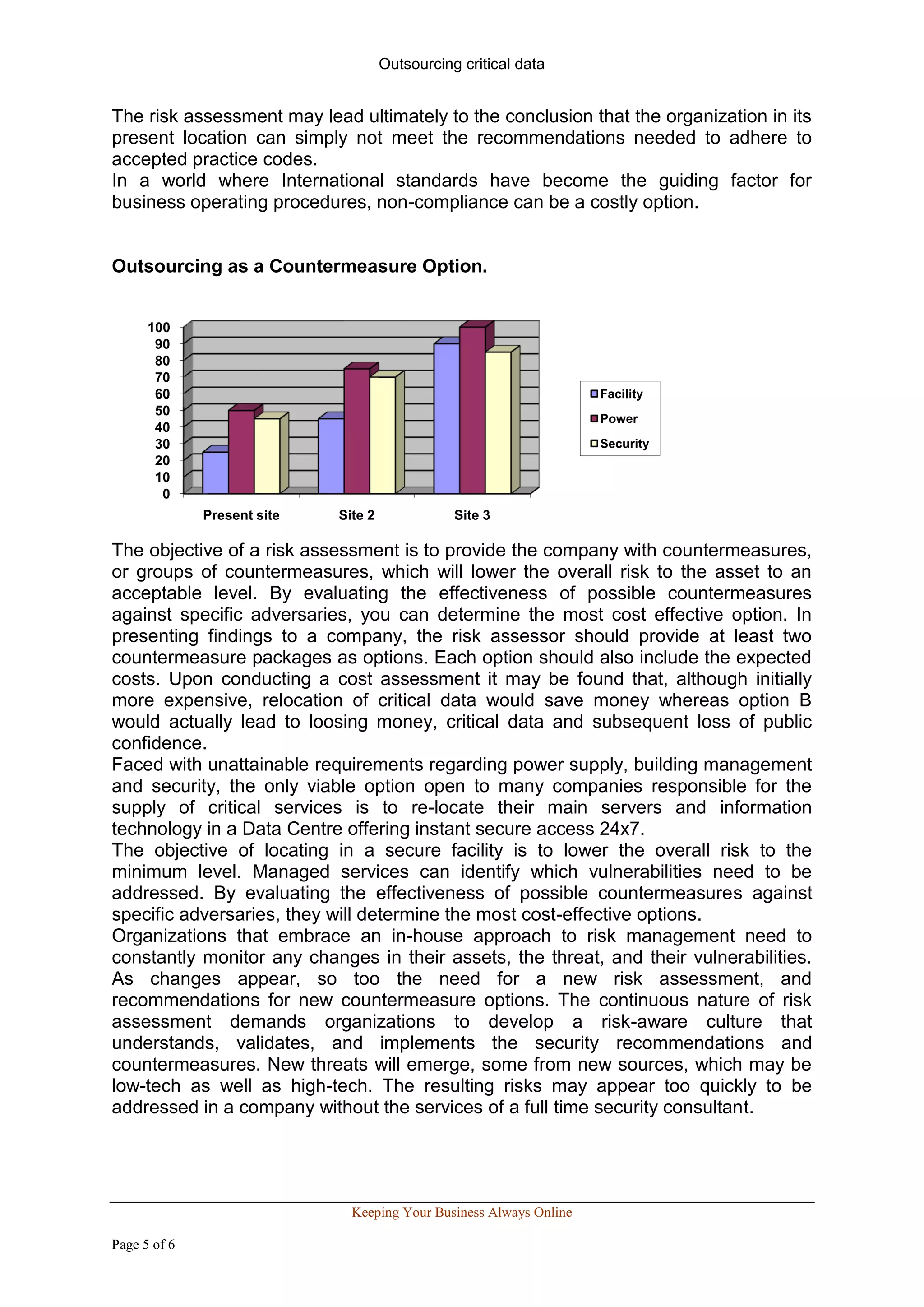 Outsourcing critical data


The risk assessment may lead ultimately to the conclusion that the organization in its
present location can simply not meet the recommendations needed to adhere to
accepted practice codes.
In a world where International standards have become the guiding factor for
business operating procedures, non-compliance can be a costly option.


Outsourcing as a Countermeasure Option.


      100
       90
       80
       70
       60                                                            Facility
       50
                                                                     Power
       40
       30                                                            Security
       20
       10
        0
              Present site   Site 2              Site 3

The objective of a risk assessment is to provide the company with countermeasures,
or groups of countermeasures, which will lower the overall risk to the asset to an
acceptable level. By evaluating the effectiveness of possible countermeasures
against specific adversaries, you can determine the most cost effective option. In
presenting findings to a company, the risk assessor should provide at least two
countermeasure packages as options. Each option should also include the expected
costs. Upon conducting a cost assessment it may be found that, although initially
more expensive, relocation of critical data would save money whereas option B
would actually lead to loosing money, critical data and subsequent loss of public
confidence.
Faced with unattainable requirements regarding power supply, building management
and security, the only viable option open to many companies responsible for the
supply of critical services is to re-locate their main servers and information
technology in a Data Centre offering instant secure access 24x7.
The objective of locating in a secure facility is to lower the overall risk to the
minimum level. Managed services can identify which vulnerabilities need to be
addressed. By evaluating the effectiveness of possible countermeasures against
specific adversaries, they will determine the most cost-effective options.
Organizations that embrace an in-house approach to risk management need to
constantly monitor any changes in their assets, the threat, and their vulnerabilities.
As changes appear, so too the need for a new risk assessment, and
recommendations for new countermeasure options. The continuous nature of risk
assessment demands organizations to develop a risk-aware culture that
understands, validates, and implements the security recommendations and
countermeasures. New threats will emerge, some from new sources, which may be
low-tech as well as high-tech. The resulting risks may appear too quickly to be
addressed in a company without the services of a full time security consultant.




                               Keeping Your Business Always Online

Page 5 of 6
 