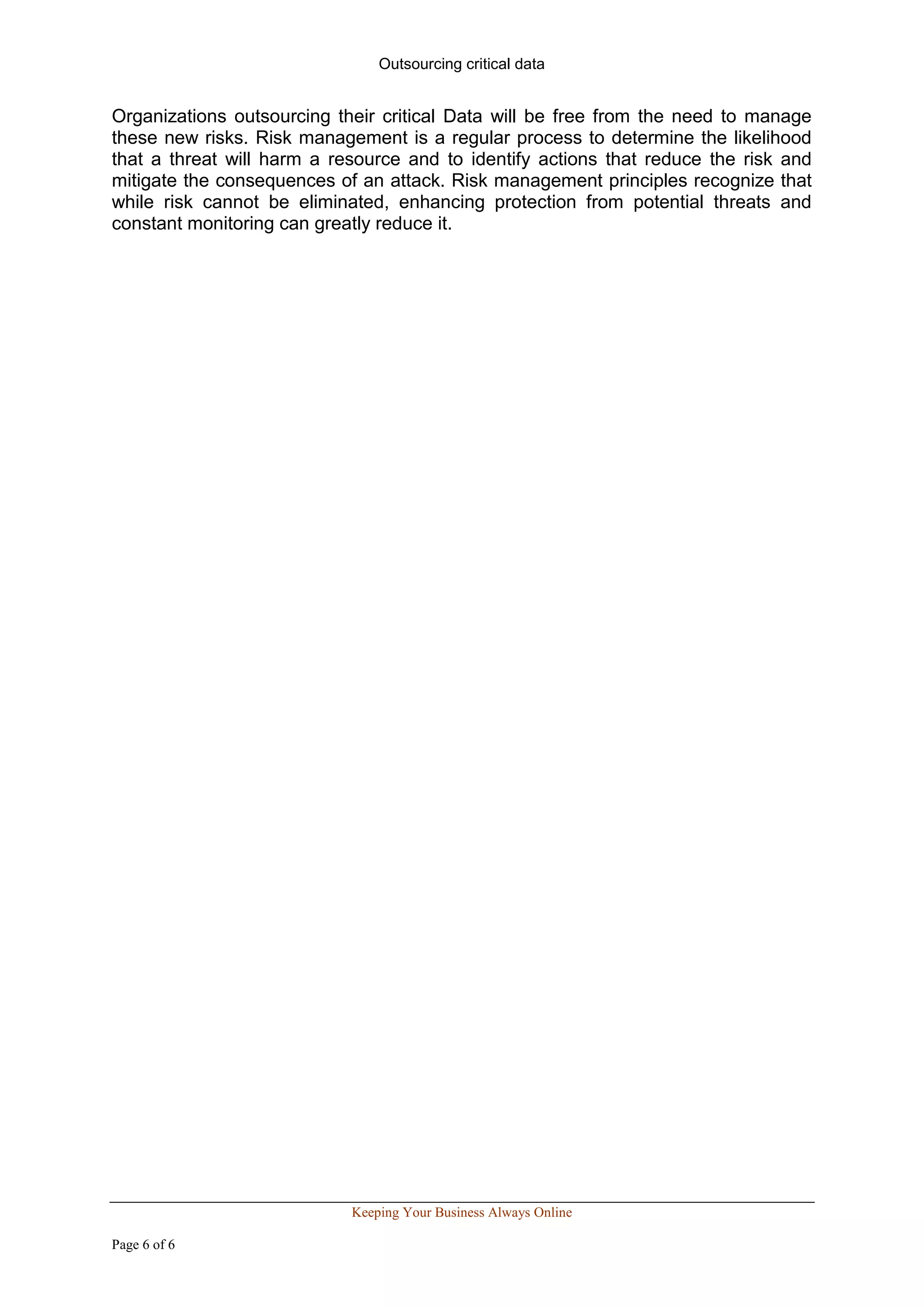 Outsourcing critical data


Organizations outsourcing their critical Data will be free from the need to manage
these new risks. Risk management is a regular process to determine the likelihood
that a threat will harm a resource and to identify actions that reduce the risk and
mitigate the consequences of an attack. Risk management principles recognize that
while risk cannot be eliminated, enhancing protection from potential threats and
constant monitoring can greatly reduce it.




                            Keeping Your Business Always Online

Page 6 of 6
 