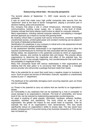 Outsourcing critical data


               Outsourcing critical data – the security perspective

The terrorist attacks of September 11, 2001 made security an urgent issue
worldwide.
It was an event that made many high profile companies take security from the
“watchman” level to the level of senior management, playing a pro-active part in
decision-making, policy and procedures.
Any company that plays a role in critical infrastructure, information technology,
communications, banking, power supply, etc., is seeing a new level of threat.
Analysts indicate that future attacks could involve an attack on computer networks.
Many organizations, including national computer networks, are adopting a managed
services approach as a means to counter this growing threat.
By locating critical Data in purpose built secure environments, concerns regarding
unauthorized access, uninterrupted power and constant monitoring can be placed in
the hands of dedicated professionals.
Identification of a weakness in your company is critical and a risk assessment should
be carried out at the earliest possible stage.
A risk assessment identifies weaknesses in an organization and puts in place the
required countermeasures to minimize the risks associated with the weakness.
Simply stated, risk assessment is the systematic process by which an organization
identifies, reduces, and controls its potential risks and losses. This process allows
organizations to determine the magnitude and effect of the potential loss, the
likelihood of such a loss actually happening, and countermeasures that could lower
the probability or magnitude of loss.
Many Irish companies faced with serious weaknesses in their organizations are
realizing that the best option is to out-source their Data storage to a managed
service provider who will provide a package that best meets their needs.

Risk is the potential for an event that could have a negative impact on business to
occur. Such an event can be loss of information, finances, reputation or unauthorized
access to your I.T. department.

The likelihood of the potentially damaging event occurring depends upon (a) threat
and (b) vulnerability.

(a) Threat is the potential to carry out actions that are harmful to an organization’s
assets.
(b) Vulnerability is any weakness that can be exploited by a rival or competitor to
cause damage to an organization’s interests. The level of vulnerability, and hence
level of risk, can be reduced by implementing appropriate countermeasures.
An asset is anything of value (people, information, hardware, software, facilities,
reputation, activities, and operations). The more critical an asset is to an
organization, the greater the impact its loss would mean to business. Take for
example the loss of an organization’s main server/servers. This loss would
significantly reduce an organization’s ability to access data. The loss would have
greater consequences if it occurred during a key business transaction or if the server
was not backed up.




                             Keeping Your Business Always Online

Page 2 of 6
 