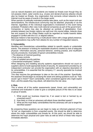 Outsourcing critical data


Just as natural disasters and accidents are treated as threats even though they do
not possess intent, cyber events (e.g. viruses and denial-of-service attacks) should
also be treated as threats. Any organization that connects critical networks to the
Internet must be aware of events in the larger world.
When periods of politically motivated protests take place, such as the recent anti-war
demonstrations, the infrastructure community may be attacked, physically or via the
Internet, regardless of the individual organization’s involvement in the event being
protested. Protesters often view multi-national companies as part of the government.
Companies or banks may also be attacked as symbols of globalization. Even
protests between two foreign nations can spill over into neutral states. Irelands close
ties and support for the United States could be regarded as hostile towards states
engaged in conflict with the U.S. or aligned nations.
Because Ireland is fast becoming a multicultural nation with a large global presence,
Irish organizations may suffer from attacks for any number of misguided reasons.

3. Vulnerability.
Identifies and characterizes vulnerabilities related to specific assets or undesirable
events. The assessor is looking for exploitable situations created by lack of adequate
physical / information security, personal behavior, working practice, and insufficient
security procedures. Examples of typical vulnerabilities include:
• The absence of manned guarding.
• Poor access controls.
• Lack of updated security patches.
• Unscreened employees / visitors.
When designing and installing security systems organizations should not count on
suppliers alone to build appropriate levels of security. An assessment provided by an
independent contractor can provide the organization with an objective description of
its vulnerabilities. It is essential that the company I.T. security specialist be involved
in the process.
This step requires the gamekeeper to take on the role of the poacher. Specifically,
the assessor should begin by studying the asset and asking questions such as: “how
would I get in there?” Each vulnerability, when considered against who might exploit
them, and the assets they may attack, will determine the risk value.

4. Risk.
This is where all of the earlier assessments (asset, threat, and vulnerability) are
combined and evaluated in order to give a complete picture of the risks to an asset
or group of assets.

    1. What would our business impact be, if an asset is lost or harmed by an
       unwanted event?
    2. How likely is it that an adversary will attack those identified assets?
    3. What are the most likely vulnerabilities that the adversary will use to target the
       identified assets?

By answering these questions we can begin to make an informed judgment of how
“at risk” an organization is from unwanted events. We should be able to determine
where the major vulnerabilities and threats lie. At this point, we should be able to
determine the major physical and cyber risks as well as which of these risks require
immediate attention.

                              Keeping Your Business Always Online

Page 4 of 6
 