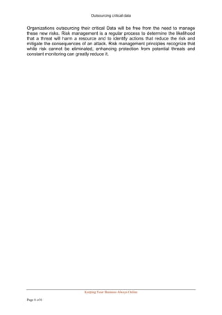 Outsourcing critical data


Organizations outsourcing their critical Data will be free from the need to manage
these new risks. Risk management is a regular process to determine the likelihood
that a threat will harm a resource and to identify actions that reduce the risk and
mitigate the consequences of an attack. Risk management principles recognize that
while risk cannot be eliminated, enhancing protection from potential threats and
constant monitoring can greatly reduce it.




                            Keeping Your Business Always Online

Page 6 of 6
 